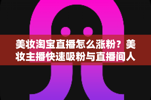 美妆淘宝直播怎么涨粉?美妆主播快速吸粉与直播间人气提升的实战秘籍全解析 美妆淘宝直播怎么涨粉?美妆主播快速吸粉与直播间人气提升的实战秘籍全解析