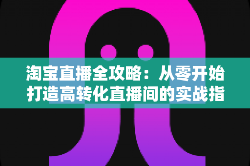 淘宝直播全攻略:从零开始打造高转化直播间的实战指南 淘宝直播全攻略:从零开始打造高转化直播间的实战指南