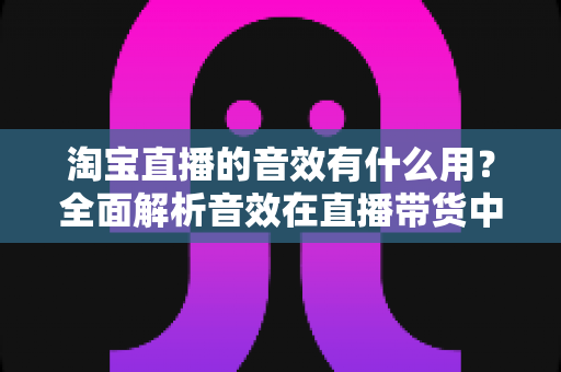 淘宝直播的音效有什么用?全面解析音效在直播带货中的营销价值与实战技巧 淘宝直播的音效有什么用?全面解析音效在直播带货中的营销价值与实战技巧