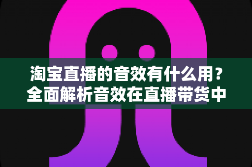 淘宝直播的音效有什么用?全面解析音效在直播带货中的营销价值与实战技巧 淘宝直播的音效有什么用?全面解析音效在直播带货中的营销价值与实战技巧