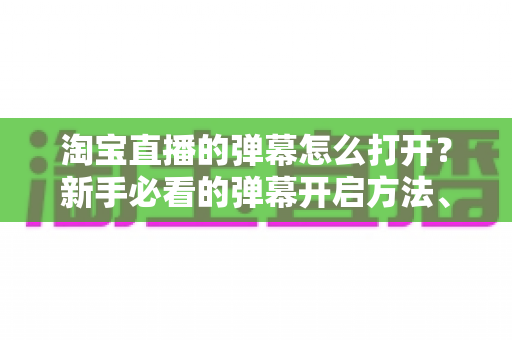 淘宝直播的弹幕怎么打开?新手必看的弹幕开启方法、设置技巧与常见问题全解析 淘宝直播的弹幕怎么打开?新手必看的弹幕开启方法、设置技巧与常见问题全解析