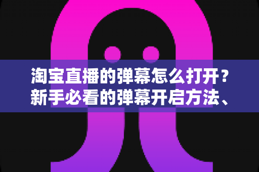 淘宝直播的弹幕怎么打开？新手必看的弹幕开启方法、设置技巧与常见问题全解析