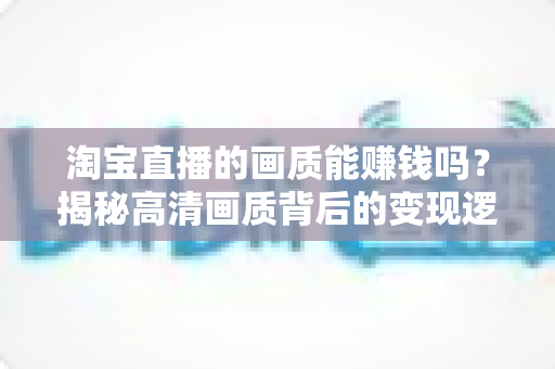 淘宝直播的画质能赚钱吗？揭秘高清画质背后的变现逻辑与实战攻略