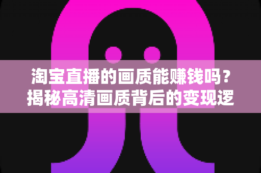 淘宝直播的画质能赚钱吗？揭秘高清画质背后的变现逻辑与实战攻略