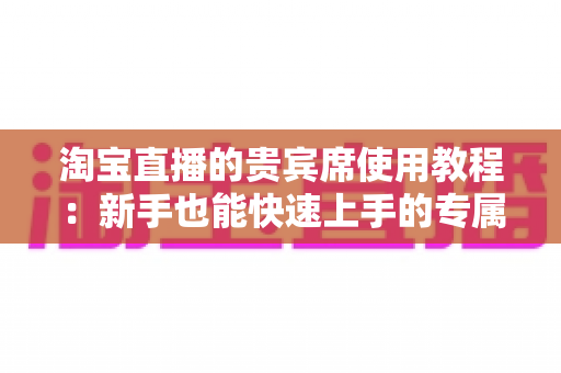 淘宝直播的贵宾席使用教程:新手也能快速上手的专属特权开通全攻略 淘宝直播的贵宾席使用教程:新手也能快速上手的专属特权开通全攻略