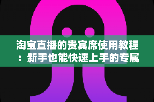 淘宝直播的贵宾席使用教程:新手也能快速上手的专属特权开通全攻略 淘宝直播的贵宾席使用教程:新手也能快速上手的专属特权开通全攻略
