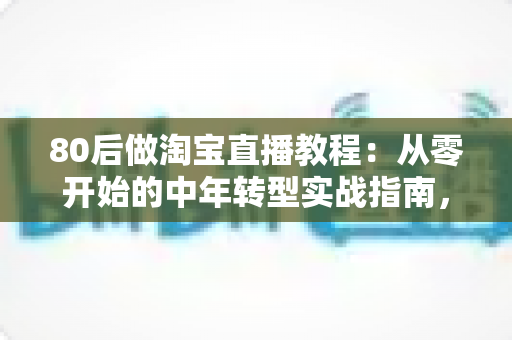 80后做淘宝直播教程：从零开始的中年转型实战指南，手把手教你开启直播带货副业