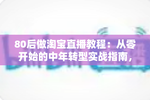 80后做淘宝直播教程：从零开始的中年转型实战指南，手把手教你开启直播带货副业
