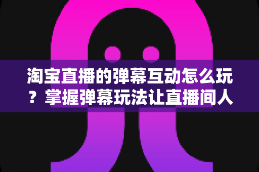 淘宝直播的弹幕互动怎么玩？掌握弹幕玩法让直播间人气与转化双提升