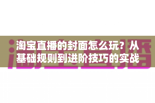 淘宝直播的封面怎么玩？从基础规则到进阶技巧的实战指南