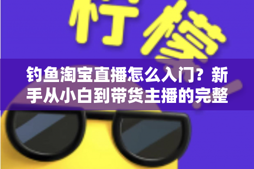 钓鱼淘宝直播怎么入门？新手从小白到带货主播的完整实战指南
