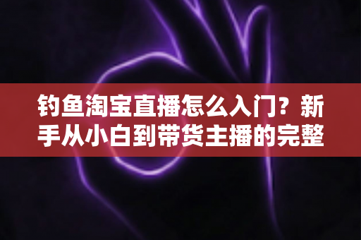 钓鱼淘宝直播怎么入门？新手从小白到带货主播的完整实战指南
