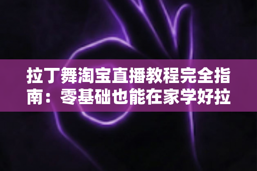 拉丁舞淘宝直播教程完全指南：零基础也能在家学好拉丁舞的实战手册