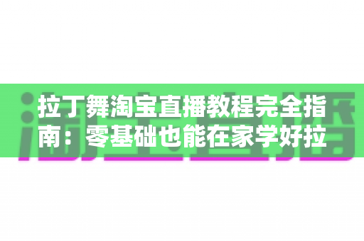拉丁舞淘宝直播教程完全指南：零基础也能在家学好拉丁舞的实战手册