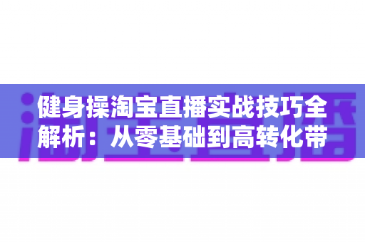 健身操淘宝直播实战技巧全解析:从零基础到高转化带货主播的进阶指南 健身操淘宝直播实战技巧全解析:从零基础到高转化带货主播的进阶指南