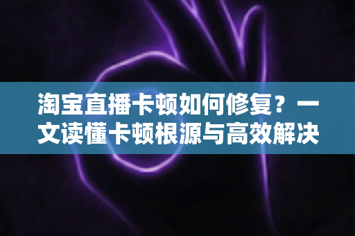 淘宝直播卡顿如何修复?一文读懂卡顿根源与高效解决方法 淘宝直播卡顿如何修复?一文读懂卡顿根源与高效解决方法