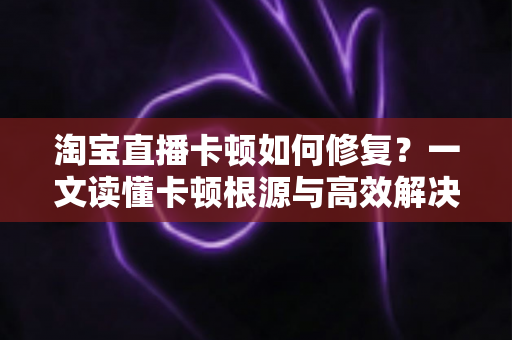 淘宝直播卡顿如何修复?一文读懂卡顿根源与高效解决方法 淘宝直播卡顿如何修复?一文读懂卡顿根源与高效解决方法