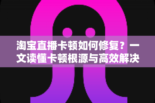 淘宝直播卡顿如何修复?一文读懂卡顿根源与高效解决方法 淘宝直播卡顿如何修复?一文读懂卡顿根源与高效解决方法