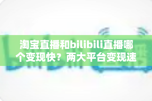 淘宝直播和bilibili直播哪个变现快？两大平台变现速度、模式与实战选择全解析