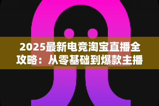 2025最新电竞淘宝直播全攻略:从零基础到爆款主播的实战指南 2025最新电竞淘宝直播全攻略:从零基础到爆款主播的实战指南