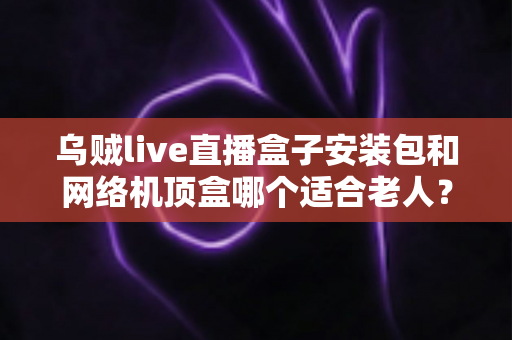 乌贼live直播盒子安装包和网络机顶盒哪个适合老人?子女必读的详细选购指南 乌贼live直播盒子安装包和网络机顶盒哪个适合老人?子女必读的详细选购指南