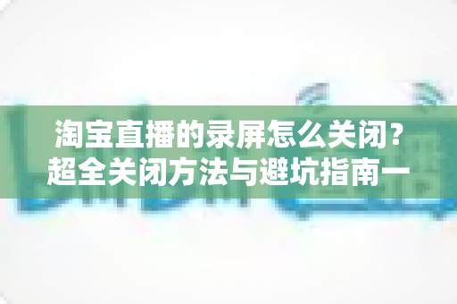 淘宝直播的录屏怎么关闭?超全关闭方法与避坑指南一文搞定 淘宝直播的录屏怎么关闭?超全关闭方法与避坑指南一文搞定