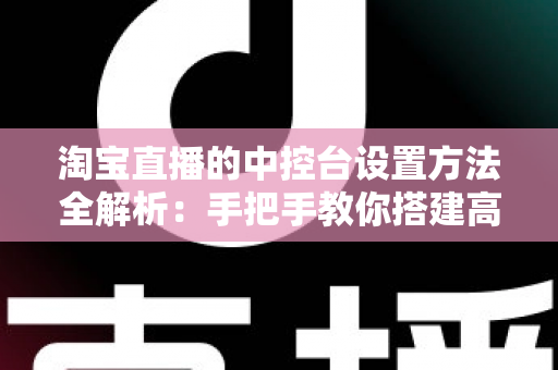 淘宝直播的中控台设置方法全解析：手把手教你搭建高转化直播间