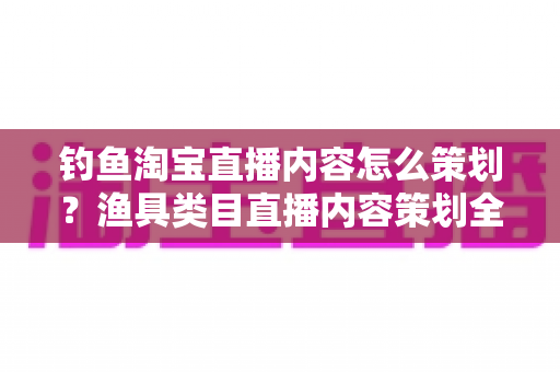 钓鱼淘宝直播内容怎么策划?渔具类目直播内容策划全流程与实战技巧详解 钓鱼淘宝直播内容怎么策划?渔具类目直播内容策划全流程与实战技巧详解