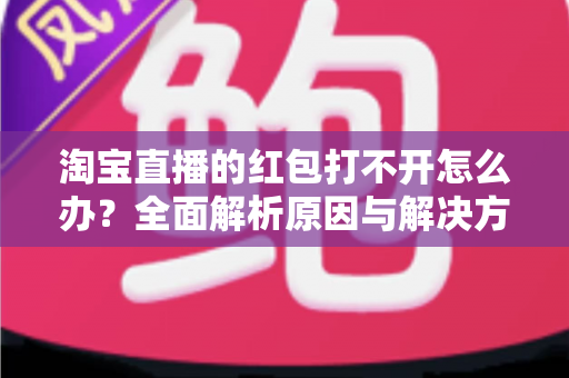 淘宝直播的红包打不开怎么办？全面解析原因与解决方法，让你轻松抢到每一份直播福利