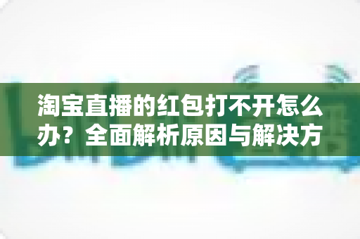淘宝直播的红包打不开怎么办？全面解析原因与解决方法，让你轻松抢到每一份直播福利