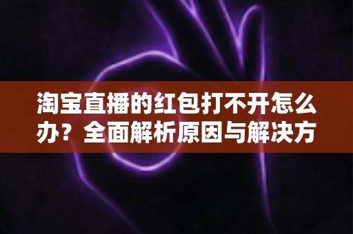 淘宝直播的红包打不开怎么办？全面解析原因与解决方法，让你轻松抢到每一份直播福利