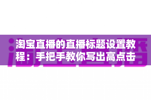 淘宝直播的直播标题设置教程:手把手教你写出高点击、高转化的爆款直播标题 淘宝直播的直播标题设置教程:手把手教你写出高点击、高转化的爆款直播标题