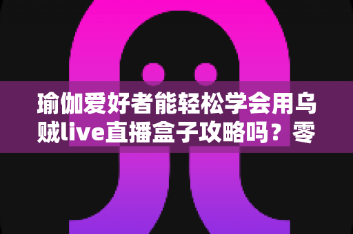 瑜伽爱好者能轻松学会用乌贼live直播盒子攻略吗?零基础也能快速开播的实用指南 瑜伽爱好者能轻松学会用乌贼live直播盒子攻略吗?零基础也能快速开播的实用指南