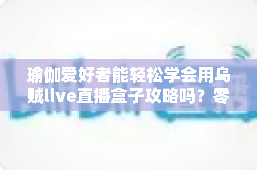 瑜伽爱好者能轻松学会用乌贼live直播盒子攻略吗？零基础也能快速开播的实用指南