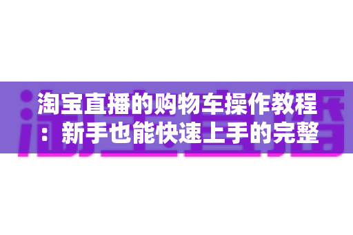 淘宝直播的购物车操作教程：新手也能快速上手的完整购物指南