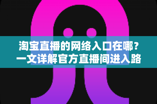 淘宝直播的网络入口在哪?一文详解官方直播间进入路径与使用技巧,帮你秒变直播购物达人 淘宝直播的网络入口在哪?一文详解官方直播间进入路径与使用技巧,帮你秒变直播购物达人