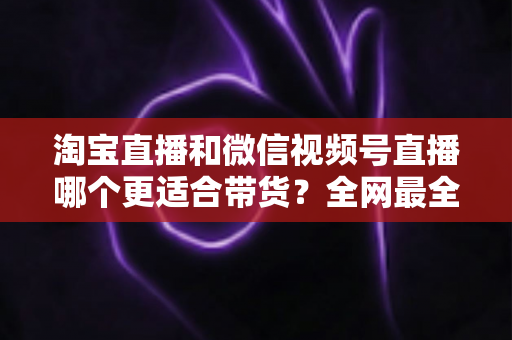 淘宝直播和微信视频号直播哪个更适合带货?全网最全平台对比与选型实战指南 淘宝直播和微信视频号直播哪个更适合带货?全网最全平台对比与选型实战指南