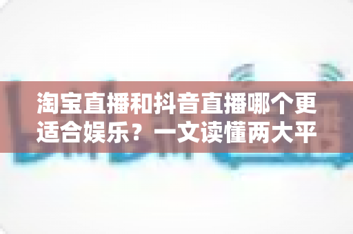 淘宝直播和抖音直播哪个更适合娱乐？一文读懂两大平台的娱乐生态与选择指南