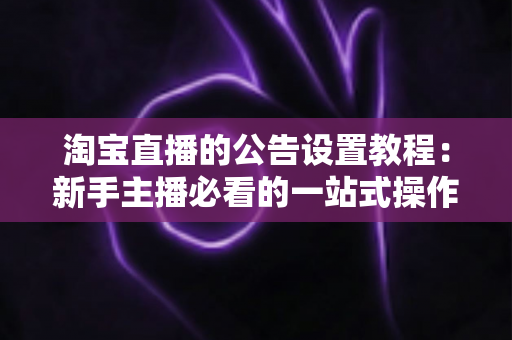 淘宝直播的公告设置教程：新手主播必看的一站式操作指南与实操技巧