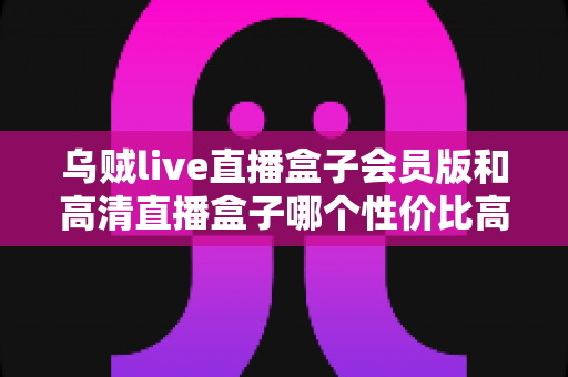 乌贼live直播盒子会员版和高清直播盒子哪个性价比高？2025最新深度对比与省钱选购指南