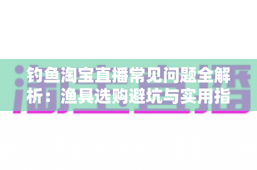 钓鱼淘宝直播常见问题全解析:渔具选购避坑与实用指南 钓鱼淘宝直播常见问题全解析:渔具选购避坑与实用指南