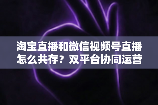 淘宝直播和微信视频号直播怎么共存？双平台协同运营的实战指南