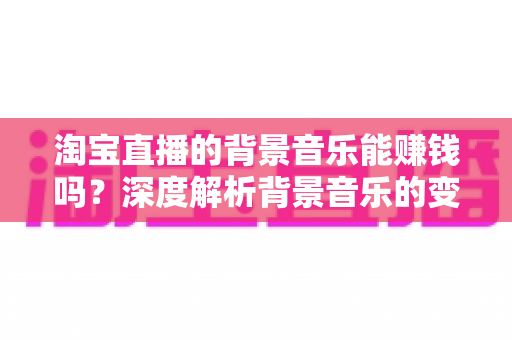 淘宝直播的背景音乐能赚钱吗？深度解析背景音乐的变现真相、版权风险与间接盈利技巧