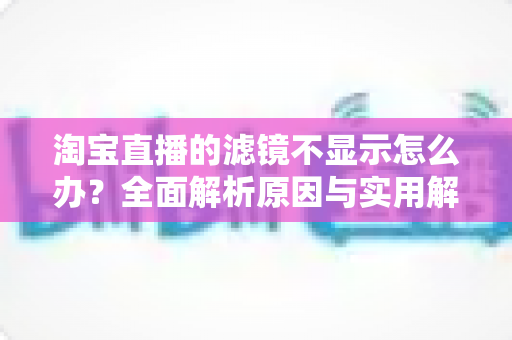 淘宝直播的滤镜不显示怎么办？全面解析原因与实用解决指南