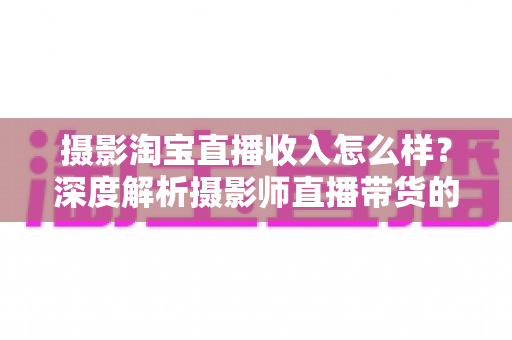 摄影淘宝直播收入怎么样？深度解析摄影师直播带货的真实收益与变现前景