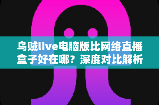 乌贼live电脑版比网络直播盒子好在哪?深度对比解析大屏观影更优选择 乌贼live电脑版比网络直播盒子好在哪?深度对比解析大屏观影更优选择