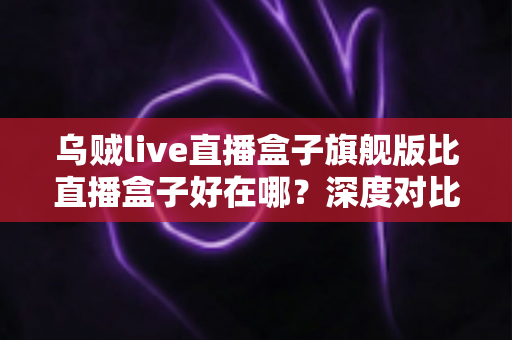 乌贼live直播盒子旗舰版比直播盒子好在哪?深度对比评测与选购全指南 乌贼live直播盒子旗舰版比直播盒子好在哪?深度对比评测与选购全指南