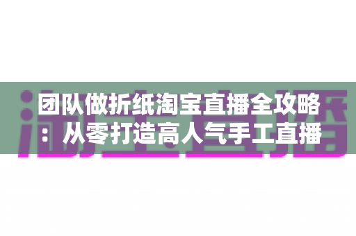 团队做折纸淘宝直播全攻略：从零打造高人气手工直播间的实战指南