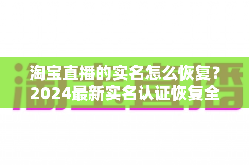 淘宝直播的实名怎么恢复？2024最新实名认证恢复全流程指南（附常见问题解答）