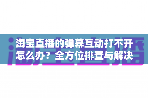 淘宝直播的弹幕互动打不开怎么办?全方位排查与解决指南 淘宝直播的弹幕互动打不开怎么办?全方位排查与解决指南